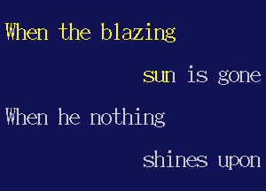 When the blazing

sun is gone

When he nothing

shines upon