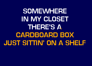 SOMEINHERE
IN MY CLOSET
THERE'S A
CARDBOARD BOX
JUST SITI'IN' ON A SHELF