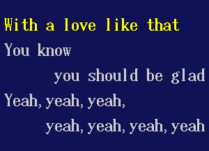 With a love like that
You know

you should be glad
Yeah,yeah,yeah,
yeah,yeah,yeah,yeah