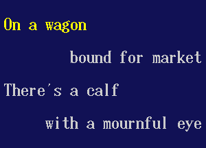 On a wagon

bound for market

There's a calf

with a mournful eye