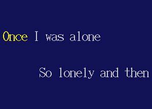 Once I was alone

So lonely and then