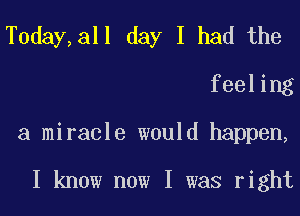 T0day,all day I had the
feeling
a miracle would happen,

I know now I was right