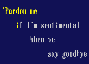 Pard0n me

if I'm sentimental

When we

say goodkye