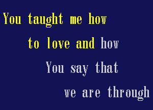 You taught me how

to love and how
You say that

we are through