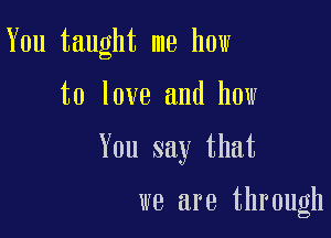 You taught me how

to love and how
You say that

we are through