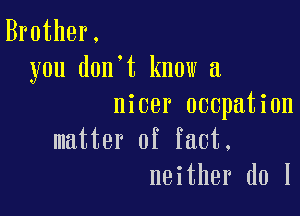 Brother.
you don't know a

nicer occpation

matter of fact.
neither d0 1