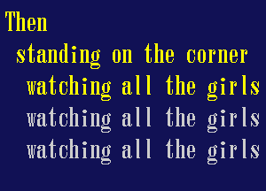 Then
standing on the earner
watching all the girls
watching all the girls
watching all the girls