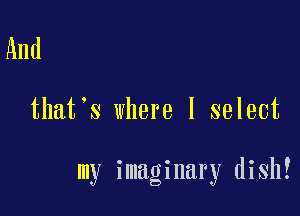 And

that's where I select

my imaginary dish!