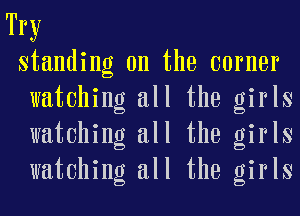 Try
standing on the earner
watching all the girls
watching all the girls
watching all the girls