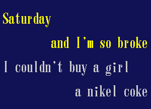 Saturday

and l m so broke

I couldn't buy a girl

a nikel coke