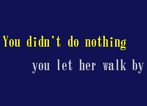 You didn.t do nothing

you let her walk by