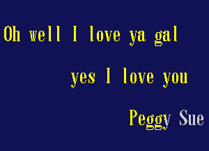 Oh well I love ya gal

yes I love you

Peggy Sue