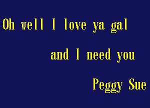 Oh well I love ya gal

and I need you

Peggy Sue