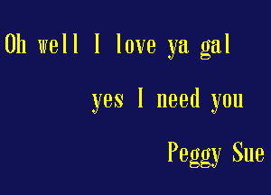 Oh well I love ya gal

yes I need you

Peggy Sue