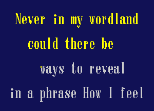 Never in my wordland

could there he

ways to reveal

in a phrase How I feel