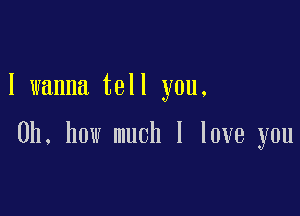 I wanna tell you.

Oh, how much I love you