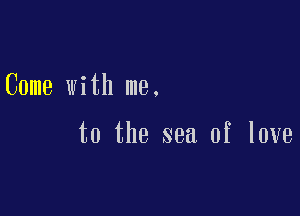 Come with me.

to the sea of love