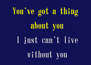 You've got a thing

about you

I just 0an t live

without you