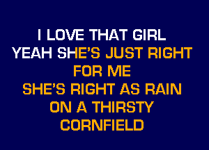 I LOVE THAT GIRL
YEAH SHE'S JUST RIGHT
FOR ME
SHE'S RIGHT AS RAIN
ON A THIRSTY
CORNFIELD