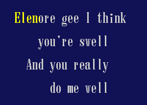 Elenore gee I think

y0u re swell

And you really

do me well