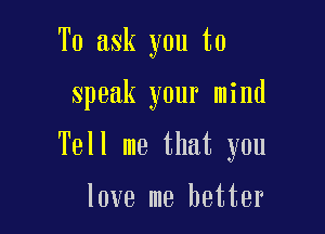 To ask you to

speak your mind

Tell me that you

love me better