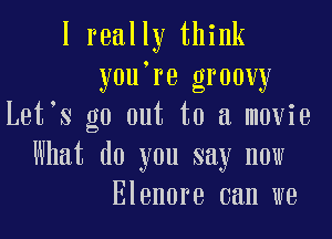 I really think
you're groovy
Let s go out to a movie

What do you say now
Elenore can we