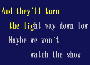 And they'll turn

the light way down low

Maybe we won't

watch the show