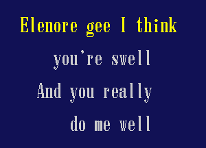 Elenore gee I think

y0u re swell

And you really

do me well