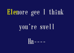 Elenore gee I think

you're swell

Ha----