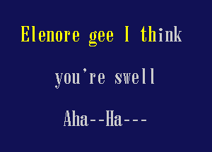 Elenore gee I think

you're swell

Aha--Ha---