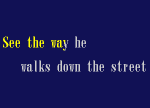 See the way he

walks down the street