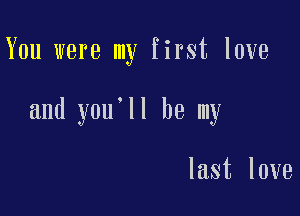 You were my first love

and you'll be my

last love