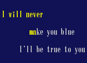 I will never

make you blue

I'll be true to you