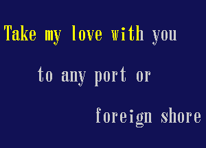 Take my love with you

to any port or

foreign shore