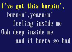 I ve got this burnin .
burnin ,yearnin
feeling inside me
00h deep inside me
and it hurts so had