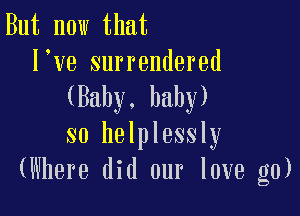 But now that
I ve surrendered
(Baby. baby)

so helplessly
(Where did our love g0)