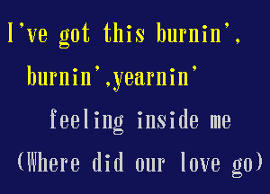 l ve got this burnin,.
burnin .yearnin'

feeling inside me

(Where did our love g0)
