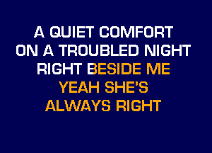 A QUIET COMFORT
ON A TROUBLED NIGHT
RIGHT BESIDE ME
YEAH SHE'S
ALWAYS RIGHT