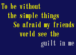 To be without
the simple things
So afraid my friends

world see the
guilt in me