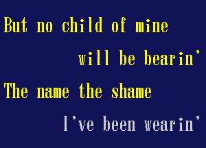 But no child of mine

will he bearine

The name the shame

I've been wearine