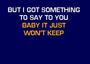 BUT I GOT SOMETHING
TO SAY TO YOU
BABY IT JUST

WON'T KEEP