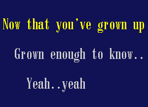 Now that y0u ve grown up

Grown enough to know..

Yeah..yeah