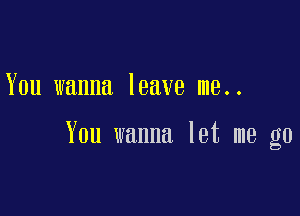 You wanna leave me..

You wanna let me go