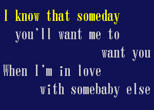 I know that someday
you'll want me to

want you
When l,m in love
with somebahy else