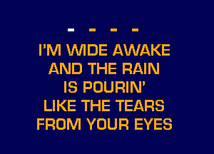 I'M WDE AWAKE
AND THE RAIN
IS POURIN'
LIKE THE TEARS

FROM YOUR EYES l