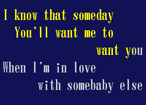 I know that someday
You'll want me to
want you

When l,m in love
with somebahy else