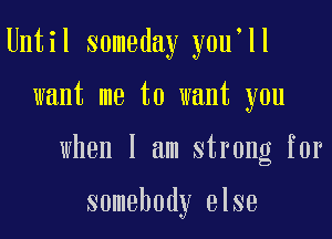 Until someday you'll

want me to want you

when I am strong for

somebody else