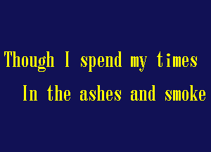 Though I spend my times

In the ashes and smoke