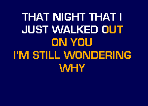 THAT NIGHT THAT I
JUST WALKED OUT
ON YOU
I'M STILL WONDERING
WHY