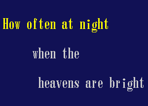 How often at night

when the

heavens are bright